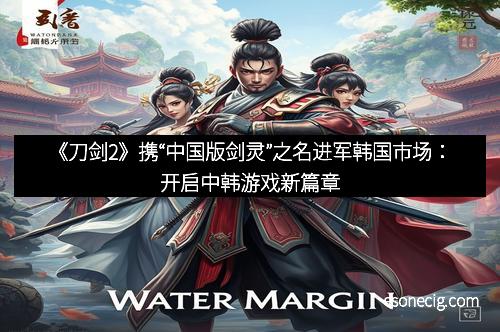 《刀剑2》携“中国版剑灵”之名进军韩国市场：开启中韩游戏新篇章